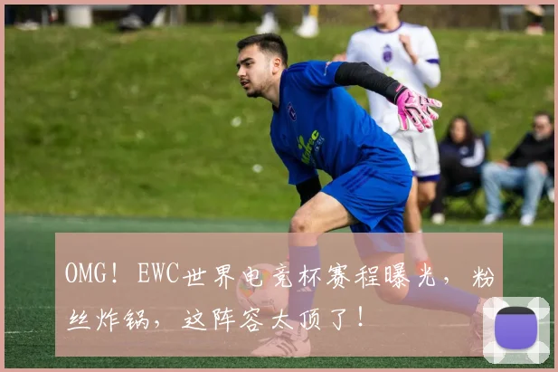OMG！EWC世界电竞杯赛程曝光，粉丝炸锅，这阵容太顶了！