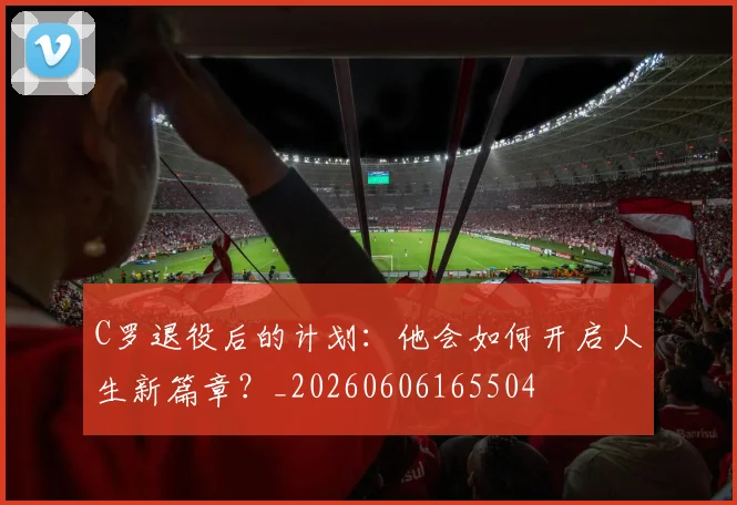 C罗退役后的计划:他会如何开启人生新篇章?_20260606165504