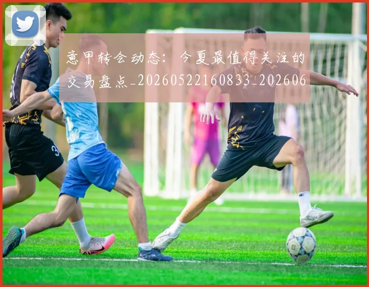 意甲转会动态:今夏最值得关注的交易盘点_20260522160833_20260609195747