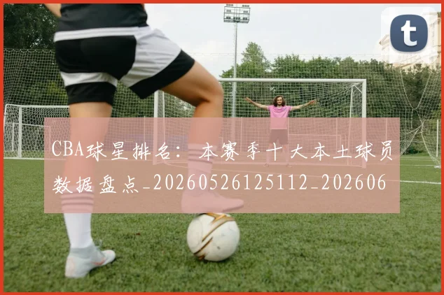 CBA球星排名：本赛季十大本土球员数据盘点_20260526125112_20260606165247