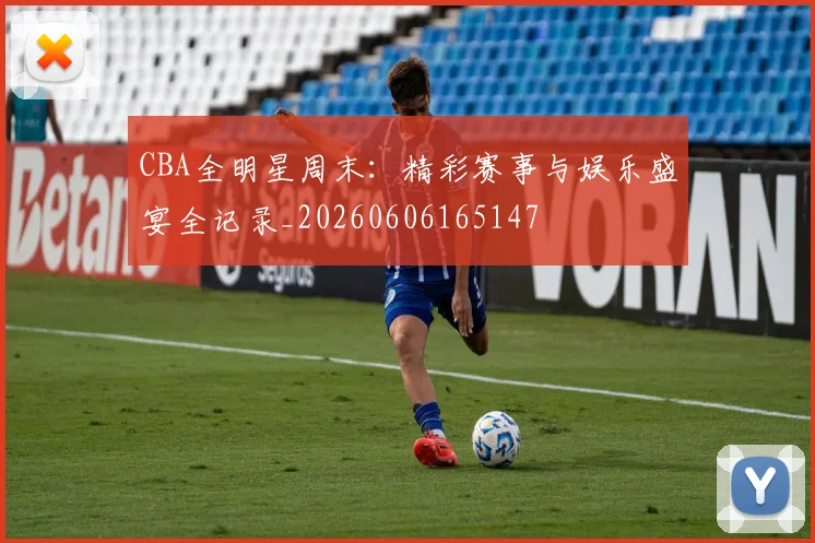 CBA全明星周末：精彩赛事与娱乐盛宴全记录_20260606165147
