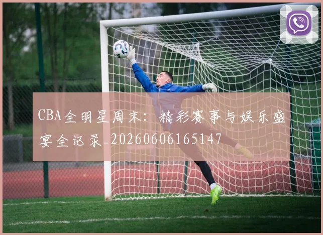 CBA全明星周末:精彩赛事与娱乐盛宴全记录_20260606165147